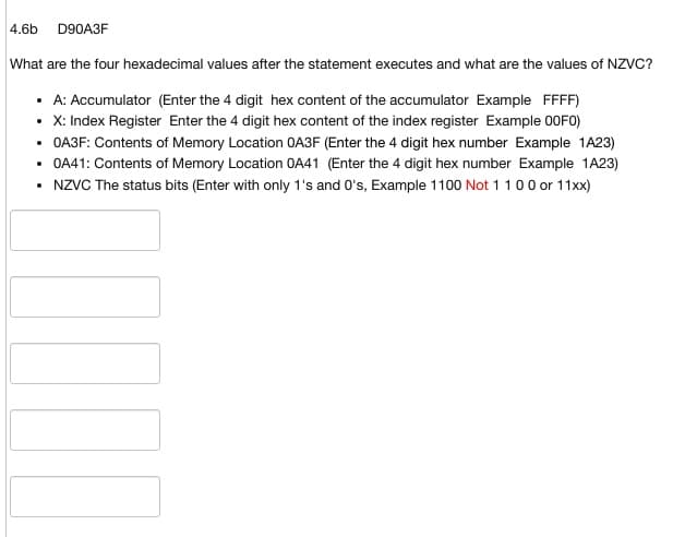 4.6b D90A3F
What are the four hexadecimal values after the statement executes and what are the values of NZVC?
• A: Accumulator (Enter the 4 digit hex content of the accumulator Example FFFF)
• X: Index Register Enter the 4 digit hex content of the index register Example 00F0)
• OA3F: Contents of Memory Location OA3F (Enter the 4 digit hex number Example 1A23)
• 0A41: Contents of Memory Location OA41 (Enter the 4 digit hex number Example 1A23)
• NZVC The status bits (Enter with only 1's and 0's, Example 1100 Not 1 1 0 0 or 11xx)