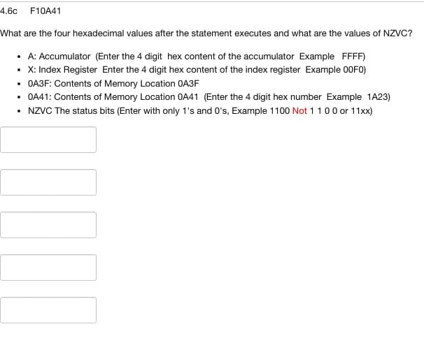 4.60 F10A41
What are the four hexadecimal values after the statement executes and what are the values of NZVC?
• A: Accumulator (Enter the 4 digit hex content of the accumulator Example FFFF)
• X: Index Register Enter the 4 digit hex content of the index register Example 00F0)
• OA3F: Contents of Memory Location OA3F
• OA41: Contents of Memory Location OA41 (Enter the 4 digit hex number Example 1A23)
• NZVC The status bits (Enter with only 1's and 0's, Example 1100 Not 1 1 0 0 or 11xx)