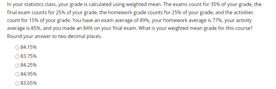 In your statistics class, your grade is calculated using weighted mean. The exams count for 35% of your grade, the
final exam counts for 25% of your grade, the homework grade counts for 25% of your grade, and the activities
count for 15% of your grade. You have an exam average of 89%, your homework average is 77%, your activity
average is 85%, and you made an 84% on your final exam. What is your weighted mean grade for this course?
Round your answer to two decimal places.
O 84.15%
83.75%
84.25%
84.95%
O 83.65%