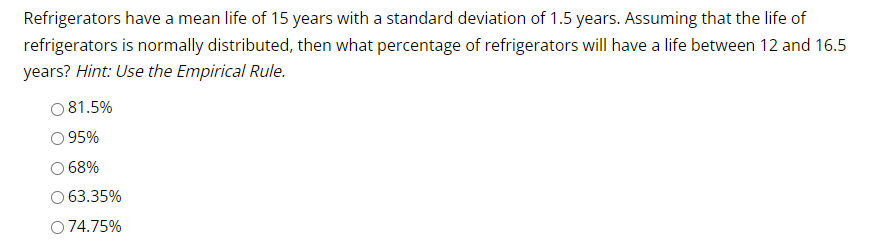 Refrigerators have a mean life of 15 years with a standard deviation of 1.5 years. Assuming that the life of
refrigerators is normally distributed, then what percentage of refrigerators will have a life between 12 and 16.5
years? Hint: Use the Empirical Rule.
○ 81.5%
95%
68%
63.35%
O 74.75%