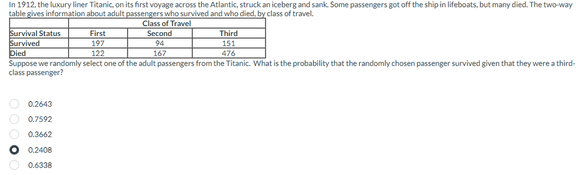 In 1912, the luxury liner Titanic, on its first voyage across the Atlantic, struck an iceberg and sank. Some passengers got off the ship in lifeboats, but many died. The two-way
table gives information about adult passengers who survived and who died, by class of travel.
Class of Travel
Survival Status
Survived
Died
Suppose we randomly select one of the adult passengers from the Titanic. What is the probability that the randomly chosen passenger survived given that they were a third-
class passenger?
O O O O
0.2643
0.7592
0.3662
● 0.2408
0.6338
First
197
122
Second
94
167
Third
151
476