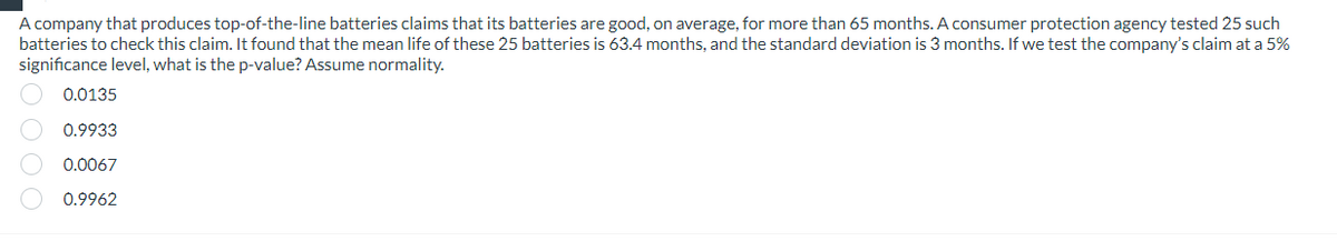 A company that produces top-of-the-line batteries claims that its batteries are good, on average, for more than 65 months. A consumer protection agency tested 25 such
batteries to check this claim. It found that the mean life of these 25 batteries is 63.4 months, and the standard deviation is 3 months. If we test the company's claim at a 5%
significance level, what is the p-value? Assume normality.
0.0135
0.9933
0.0067
0.9962