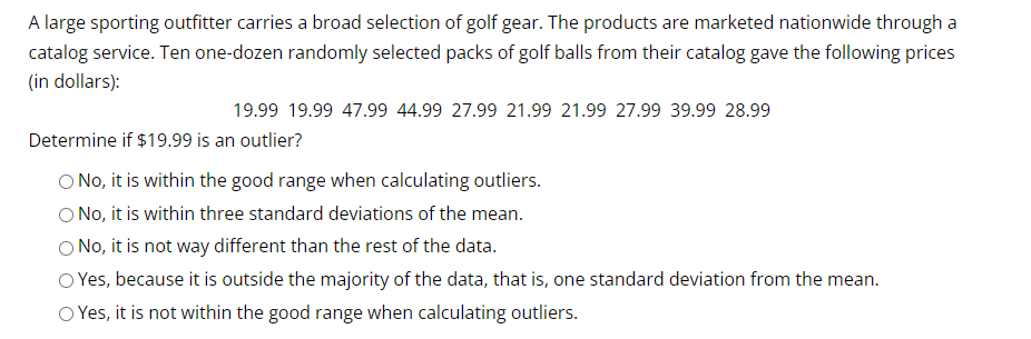 A large sporting outfitter carries a broad selection of golf gear. The products are marketed nationwide through a
catalog service. Ten one-dozen randomly selected packs of golf balls from their catalog gave the following prices
(in dollars):
19.99 19.99 47.99 44.99 27.99 21.99 21.99 27.99 39.99 28.99
Determine if $19.99 is an outlier?
O No, it is within the good range when calculating outliers.
O No, it is within three standard deviations of the mean.
O No, it is not way different than the rest of the data.
O Yes, because it is outside the majority of the data, that is, one standard deviation from the mean.
O Yes, it is not within the good range when calculating outliers.