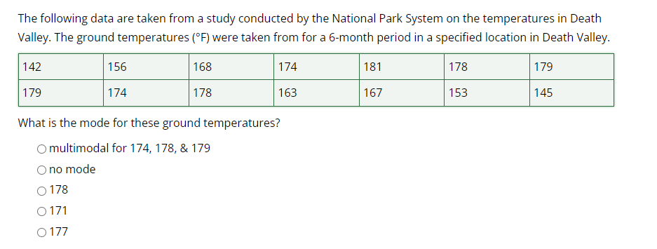 The following data are taken from a study conducted by the National Park System on the temperatures in Death
Valley. The ground temperatures (°F) were taken from for a 6-month period in a specified location in Death Valley.
168
174
178
163
142
179
156
0178
O 171
0177
174
What is the mode for these ground temperatures?
O multimodal for 174, 178, & 179
no mode
181
167
178
153
179
145