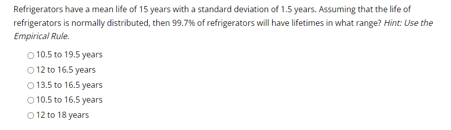 Refrigerators have a mean life of 15 years with a standard deviation of 1.5 years. Assuming that the life of
refrigerators is normally distributed, then 99.7% of refrigerators will have lifetimes in what range? Hint: Use the
Empirical Rule.
O 10.5 to 19.5 years
O 12 to 16.5 years
O 13.5 to 16.5 years
O 10.5 to 16.5 years
O 12 to 18 years