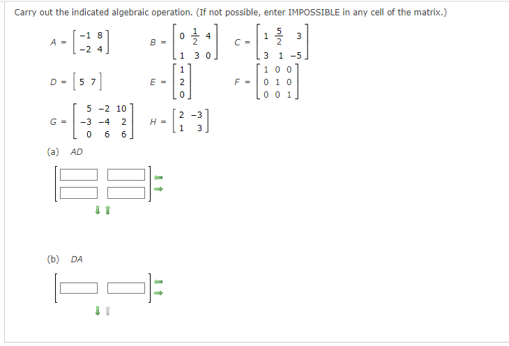 Carry out the indicated algebraic operation. (If not possible, enter IMPOSSIBLE in any cell of the matrix.)
5
2
-1 8
*-[38]
A =
-2 4
>= [57]
D
G =
(a) AD
(b)
DA
B = =
↓↑
0
1
NTT
(180:
1
E = 2
5 -2 10
H-B
-3 -4 2
H =
0 6 6
0
2
1
30
2-3
4
C =
F =
1
3
3
1 -5
100
0 1 0
0 0 1