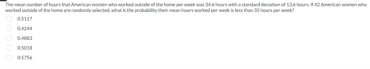 The mean number of hours that American women who worked outside of the home per week was 34.6 hours with a standard deviation of 13.6 hours. If 42 American women who
worked outside of the home are randomly selected, what is the probability their mean hours worked per week is less than 35 hours per week?
0.5117
0.4244
0.4883
0.5018
0.5756
00000