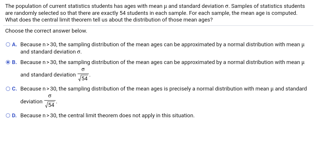 The population of current statistics students has ages with mean u and standard deviation o. Samples of statistics students
are randomly selected so that there are exactly 54 students in each sample. For each sample, the mean age is computed.
What does the central limit theorem tell us about the distribution of those mean ages?
Choose the correct answer below.
O A. Because n>30, the sampling distribution of the mean ages can be approximated by a normal distribution with mean u
and standard deviation o.
O B. Becausen>30, the sampling distribution of the mean ages can be approximated by a normal distribution with mean p
and standard deviation
54
OC. Because n>30, the sampling distribution of the mean ages is precisely a normal distribution with mean u and standard
deviation
54
O D. Because n>30, the central limit theorem does not apply in this situation.
