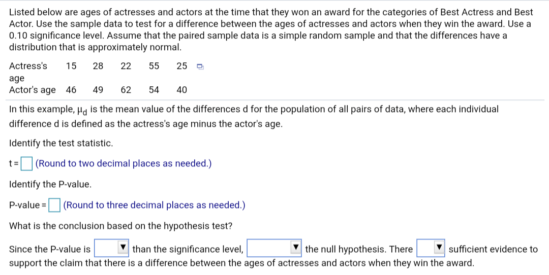 Listed below are ages of actresses and actors at the time that they won an award for the categories of Best Actress and Best
Actor. Use the sample data to test for a difference between the ages of actresses and actors when they win the award. Use a
0.10 significance level. Assume that the paired sample data is a simple random sample and that the differences have a
distribution that is approximately normal.
Actress's
15
28
22
55
25 D
age
Actor's age 46
49
62
54
40
In this example, Ha is the mean value of the differences d for the population of all pairs of data, where each individual
difference d is defined as the actress's age minus the actor's age.
Identify the test statistic.
(Round to two decimal places as needed.)
t =
Identify the P-value.
P-value =
(Round to three decimal places as needed.)
What is the conclusion based on the hypothesis test?
V than the significance level,
V sufficient evidence to
Since the P-value is
the null hypothesis. There
support the claim that there is a difference between the ages of actresses and actors when they win the award.
