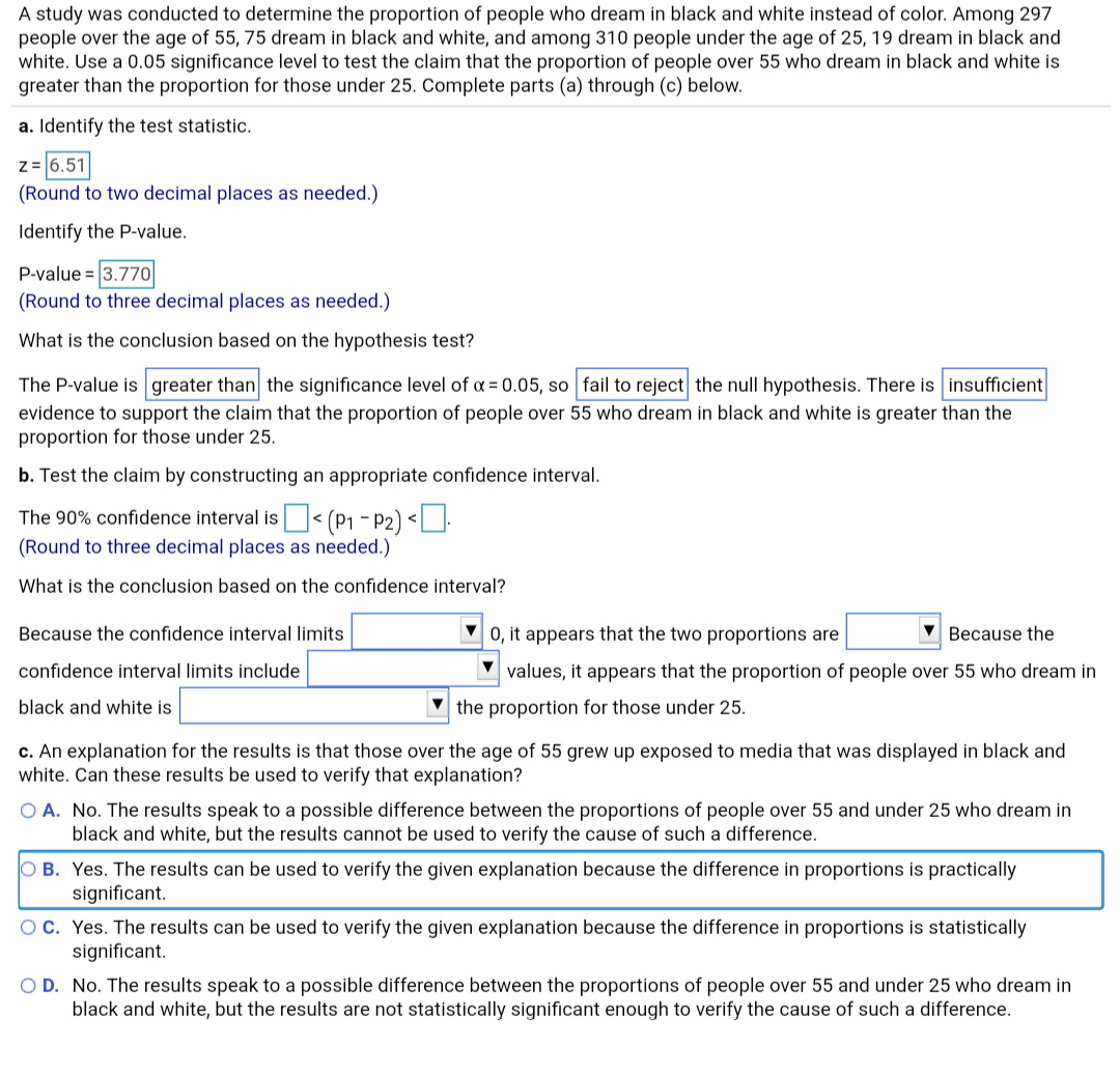 A study was conducted to determine the proportion of people who dream in black and white instead of color. Among 297
people over the age of 55, 75 dream in black and white, and among 310 people under the age of 25, 19 dream in black and
white. Use a 0.05 significance level to test the claim that the proportion of people over 55 who dream in black and white is
greater than the proportion for those under 25. Complete parts (a) through (c) below.
a. Identify the test statistic.
z= 6.51
(Round to two decimal places as needed.)
Identify the P-value.
P-value = 3.770o
(Round to three decimal places as needed.)
What is the conclusion based on the hypothesis test?
The P-value is greater than the significance level of a = 0.05, so fail to reject the null hypothesis. There is insufficient
evidence to support the claim that the proportion of people over 55 who dream in black and white is greater than the
proportion for those under 25.
b. Test the claim by constructing an appropriate confidence interval.
The 90% confidence interval is< (P1 - P2) <].
(Round to three decimal places as needed.)
What is the conclusion based on the confidence interval?
0, it appears that the two proportions are
Because the
Because the confidence interval limits
values, it appears that the proportion of people over 55 who dream in
confidence interval limits include
black and white is
the proportion for those under 25.
c. An explanation for the results is that those over the age of 55 grew up exposed to media that was displayed in black and
white. Can these results be used to verify that explanation?
O A. No. The results speak to a possible difference between the proportions of people over 55 and under 25 who dream in
black and white, but the results cannot be used to verify the cause of such a difference.
O B. Yes. The results can be used to verify the given explanation because the difference in proportions is practically
significant.
Oc. Yes. The results can be used to verify the given explanation because the difference in proportions is statistically
significant.
O D. No. The results speak to a possible difference between the proportions of people over 55 and under 25 who dream in
black and white, but the results are not statistically significant enough to verify the cause of such a difference.

