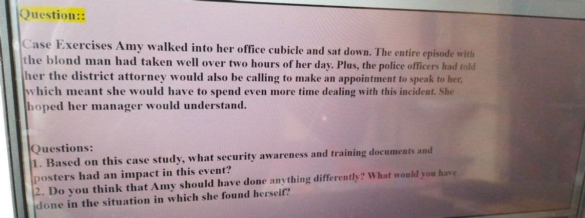 Question::
Case Exercises Amy walked into her office cubicle and sat down. The entire episode with
the blond man had taken well over two hours of her day. Plus, the police officers had told
her the district attorney would also be calling to make an appointment to speak to her,
which meant she would have to spend even more time dealing with this incident. She
hoped her manager would understand.
Questions:
1. Based on this case study, what security awareness and training documents and
posters had an impact in this event?
2. Do you think that Amy should have done anything differently? What would you have
done in the situation in which she found herself?
