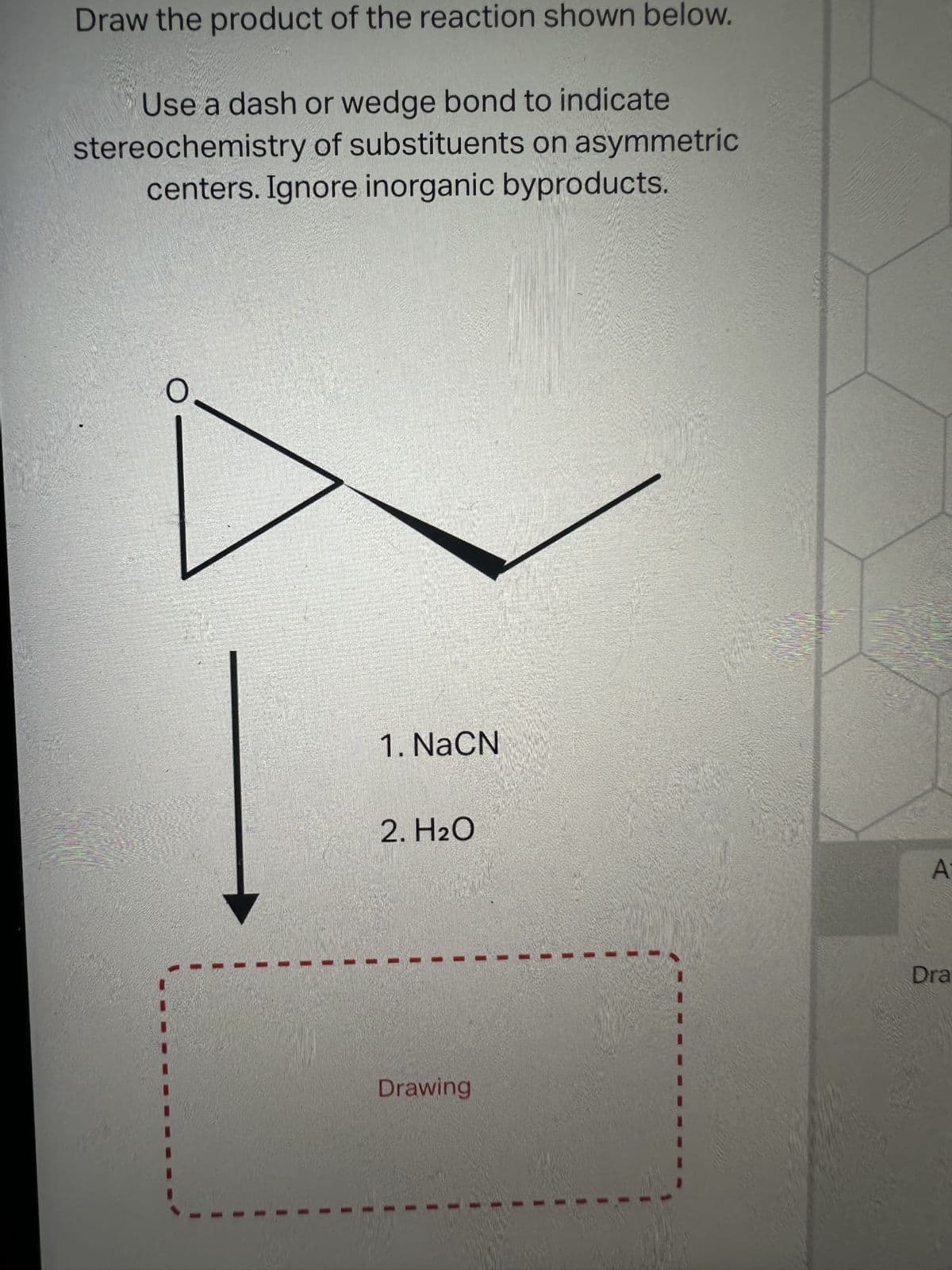 Draw the product of the reaction shown below.
Use a dash or wedge bond to indicate
stereochemistry of substituents on asymmetric
centers. Ignore inorganic byproducts.
1. NaCN
2. H₂O
Drawing
A
Dra