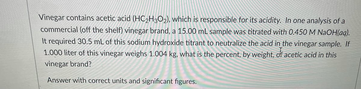 Vinegar contains acetic acid (HC2H3O2), which is responsible for its acidity. In one analysis of a
commercial (off the shelf) vinegar brand, a 15.00 mL sample was titrated with 0.450 M NaOH(aq).
It required 30.5 mL of this sodium hydroxide titrant to neutralize the acid in the vinegar sample. If
1.000 liter of this vinegar weighs 1.004 kg, what is the percent, by weight, d acetic acid in this
vinegar brand?
Answer with correct units and significant figures.
