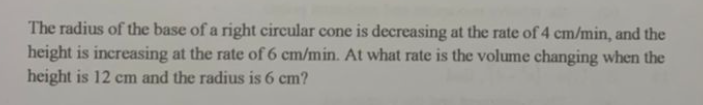 The radius of the base of a right circular cone is decreasing at the rate of 4 cm/min, and the
height is increasing at the rate of 6 cm/min. At what rate is the volume changing when the
height is 12 cm and the radius is 6 cm?