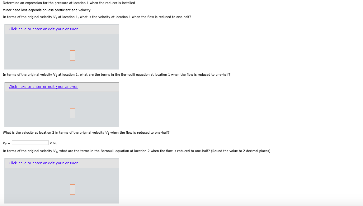 Determine an expression for the pressure at location 1 when the reducer is installed
Minor head loss depends on loss coefficient and velocity.
In terms of the original velocity v, at location
what is the velocity at location 1 when the flow is reduced to one-half?
Click here to enter or edit your answer
In terms of the original velocity v, at location 1, what are the terms in the Bernoulli equation at location 1 when the flow is reduced to one-half?
Click here to enter or edit your answer
What is the velocity at location 2 in terms of the original velocity V, when the flow is reduced to one-half?
V2 =
x V1
In terms of the original velocity V1, what are the terms in the Bernoulli equation at location 2 when the flow is reduced to one-half? (Round the value to 2 decimal places)
Click here to enter or edit your answer
