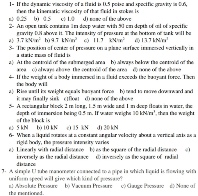 1- If the dynamic viscosity of a fluid is 0.5 poise and specific gravity is 0.6,
then the kinematic viscosity of that fluid in stokes is
a) 0.25 b) 0.5
c) 1.0 d) none of the above
2- An open tank contains 1m deep water with 50 cm depth of oil of specific
gravity 0.8 above it. The intensity of pressure at the bottom of tank will be
a) 3.7 kN/m? b) 9.7 kN/m² c) 11.7 kN/m²
3- The position of center of pressure on a plane surface immersed vertically in
a static mass of fluid is
d) 13.7 kN/m²
a) At the centroid of the submerged area b) always below the centroid of the
area c) always above the centroid of the area d) none of the above
4- If the weight of a body immersed in a fluid exceeds the buoyant force. Then
the body will
a) Rise until its weight equals buoyant force b) tend to move downward and
it may finally sink c)float d) none of the above
5- A rectangular block 2 m long, 1.5 m wide and 1 m deep floats in water, the
depth of immersion being 0.5 m. If water weighs 10 kN/m³, then the weight
of the block is
a) 5 kN b) 10 kN c) 15 kN
d) 20 kN
6- When a liquid rotates at a constant angular velocity about a vertical axis as a
rigid body, the pressure intensity varies
a) Linearly with radial distance b) as the square of the radial distance
inversely as the radial distance d) inversely as the square of radial
distance
7- A simple U tube manometer connected to a pipe in which liquid is flowing with
uniform speed will give which kind of pressure?
a) Absolute Pressure b) Vacuum Pressure
c) Gauge Pressure d) None of
the mentioned.
