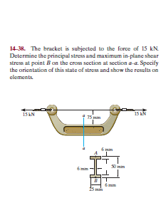 14-38. The bracket is subjected to the force of 15 kN
Determine the principal stress and maximum in-plane shear
stress at point B an the cross section at section a-a. Specify
the orientation of this state of stress and show the results on
elements.
1S EN
15 N
15 mim
mim
6mm
