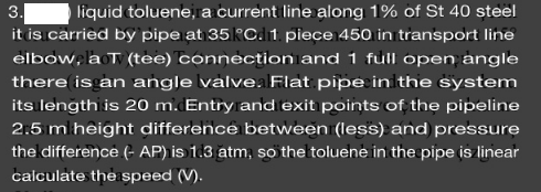 3.
liquid toluene, a current line along 1% of St 40 steel
it is carried by pipe at 35RCd1 piece 450 in transport line
elbow, la T (tee) connection and 1 full open angle
there is an angle valve.alFlat pipe inithe system
its length is 20 m. Entry and exit points of the pipeline
2.5 m height difference between (less) and pressure
the difference (- AP) is 1.3 atm, so the toluene in the pipe is linear
calculate the speed (V).
