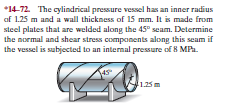 *14-72. The cylindrical pressure vessel has an inner radius
af 1.25 m and a wall thickness of 15 mm. It is made from
steel plates that are welded along the 45° seam. Determine
the normal and shear stress components along this seam if
the vessel is subjected to an internal pressure of 8 MPa.
1.25m
