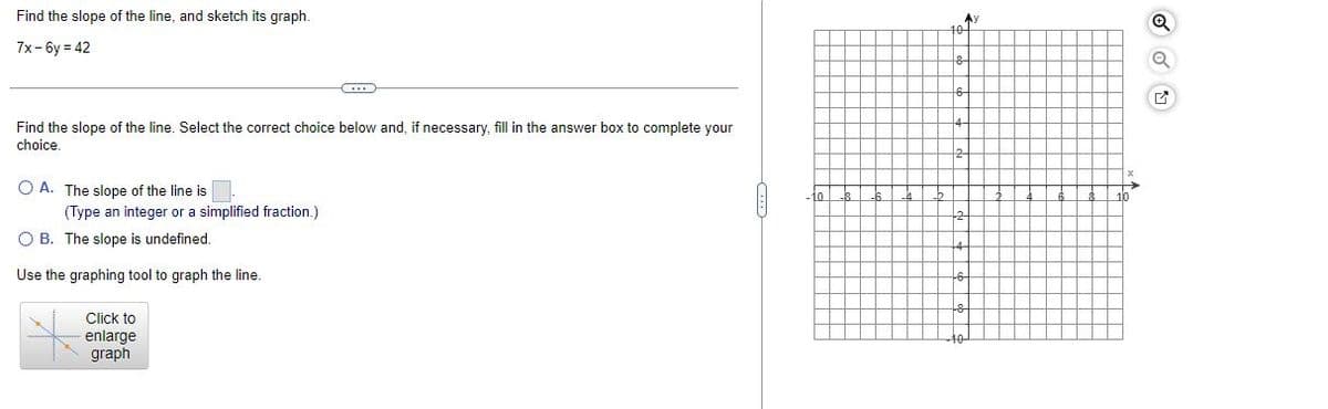 Find the slope of the line, and sketch its graph.
7x-6y=42
Find the slope of the line. Select the correct choice below and, if necessary, fill in the answer box to complete your
choice.
O A. The slope of the line is
(Type an integer or a simplified fraction.)
OB. The slope is undefined.
Use the graphing tool to graph the line.
Click to
enlarge
graph
10
6
2
Q
Q