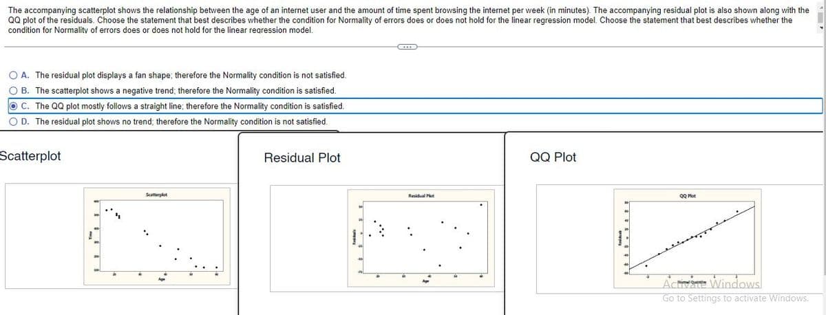 The accompanying scatterplot shows the relationship between the age of an internet user and the amount of time spent browsing the internet per week (in minutes). The accompanying residual plot is also shown along with the
QQ plot of the residuals. Choose the statement that best describes whether the condition for Normality of errors does or does not hold for the linear regression model. Choose the statement that best describes whether the
condition for Normality of errors does or does not hold for the linear regression model.
O A. The residual plot displays a fan shape; therefore the Normality condition is not satisfied.
O B. The scatterplot shows a negative trend; therefore the Normality condition is satisfied.
OC. The QQ plot mostly follows a straight line; therefore the Normality condition is satisfied.
O D. The residual plot shows no trend; therefore the Normality condition is not satisfied.
Scatterplot
Residual Plot
QQ Plot
Scatterplot
Residual Plot
QQ Plot
Act Windows
Go to Settings to activate Windows.