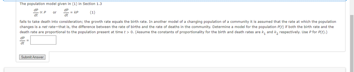 The population model given in (1) in Section 1.3
dp
= = kP
dt
dP
or
(1)
dt
fails to take death into consideration; the growth rate equals the birth rate. In another model of a changing population of a community it is assumed that the rate at which the population
changes is a net rate-that is, the difference between the rate of births and the rate of deaths in the community. Determine a model for the population P(t) if both the birth rate and the
death rate are proportional to the population present at time t > 0. (Assume the constants of proportionality for the birth and death rates are k, and k, respectively. Use P for P(t).)
dP
dt
Submit Answer|
