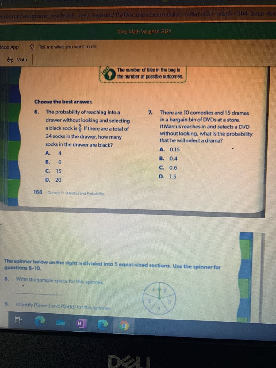 ersonal/vaughanc reschools ne/ layout/15/Xcspxfsourcoloc (lalchit/exde9 4104-9ece 4et
Third Math Vaughan 2021
ktop App
O Tell me what you want to do
非Math
The number of tiles in the bag is
the nurmber of possible outcomes.
Choose the best answer.
The probability of reaching into a
drawer without looking and selecting
a black sock is If there are a total of
6.
7.
There are 10 comedies and 15 dramas
in a bargain bin of DVDS at a store.
If Marcus reaches in and selects a DVD
24 socks in the drawer, how many
without looking, what is the probability
that he will select a drama?
socks in the drawer are black?
A. 0.15
A.
4
В. О.4
В.
C. 0.6
C. 15
D. 1.5
D. 20
168 Domain S: Statistics and Probablity
The spinner below on the right is divided into 5 equal-sized sections. Use the spinner for
questions 8-1o.
8.
Write the sample space for this spinner
9.
Identify Peven) and Plodd) for this spinner.
DELI
INIH
