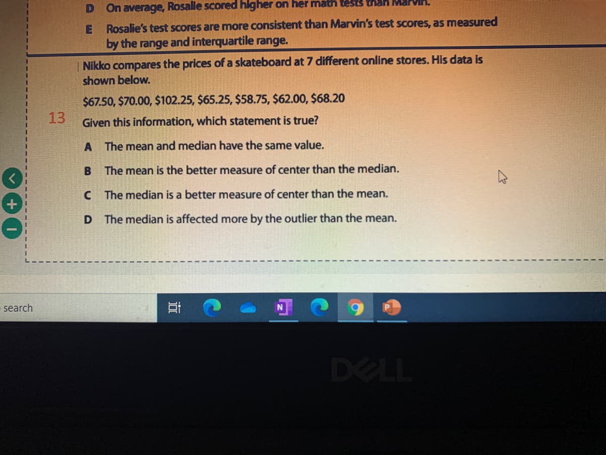 On average, Rosale scored higher on her math tests than MarVMA.
Rosalie's test Scores are more consistent than Marvin's test scores, as measured
by the range and interquartile range.
Nikko compares the prices of a skateboard at 7 different online stores. His data is
shown below.
$67.50, $70.00, $102.25, $65.25, $58.75, $62.00, $68.20
13
Given this information, which statement is true?
A The mean and median have the same value.
The mean is the better measure of center than the median.
C The median is a better measure of center than the mean.
D The median is affected more by the outlier than the mean.
search
DELL
近
