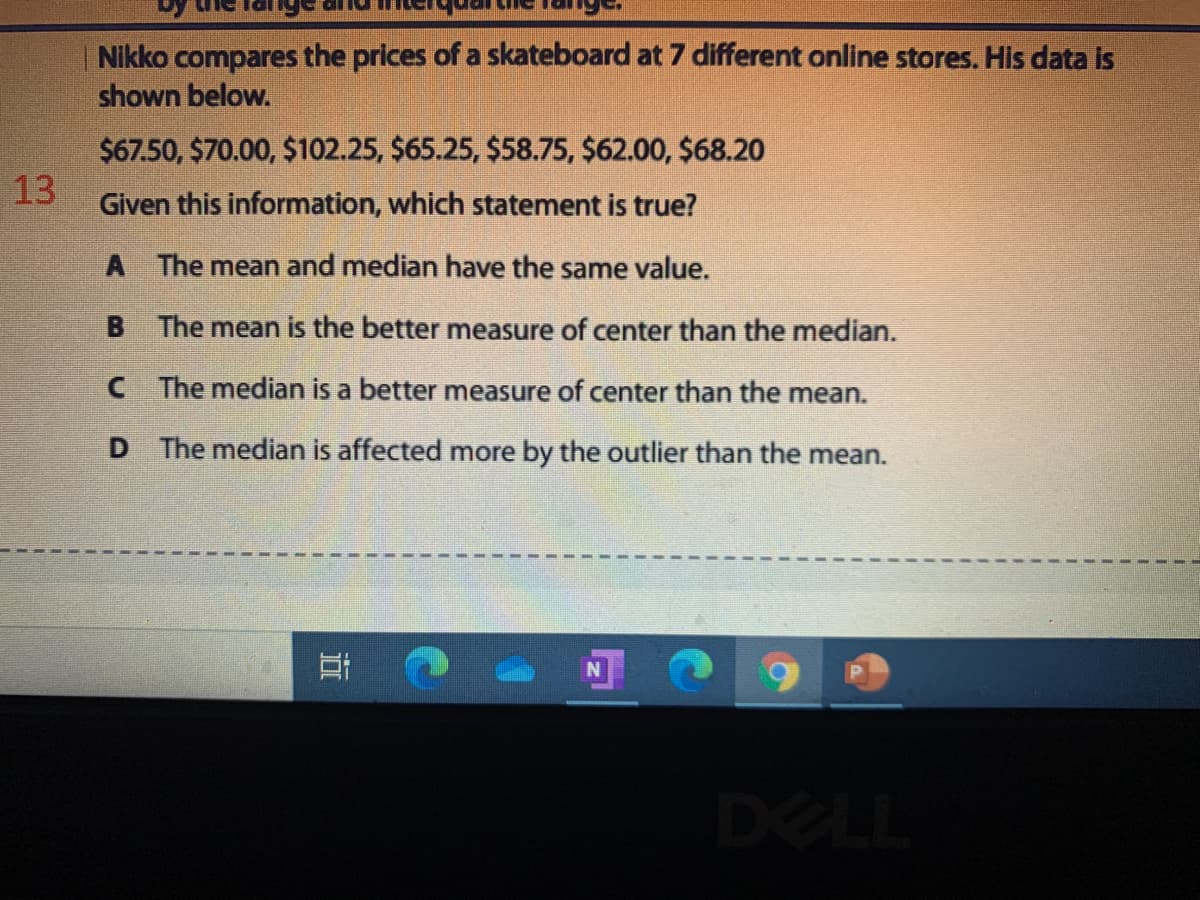 Nikko compares the prices of a skateboard at 7 different online stores. His data is
shown below.
$67.50, $70.00, $102.25, $65.25, $58.75, $62.00, $68.20
13
Given this information, which statement is true?
A The mean and median have the same value.
B.
The mean is the better measure of center than the median.
CThe median is a better measure of center than the mean.
D.
The median is affected more by the outlier than the mean.
DELL
