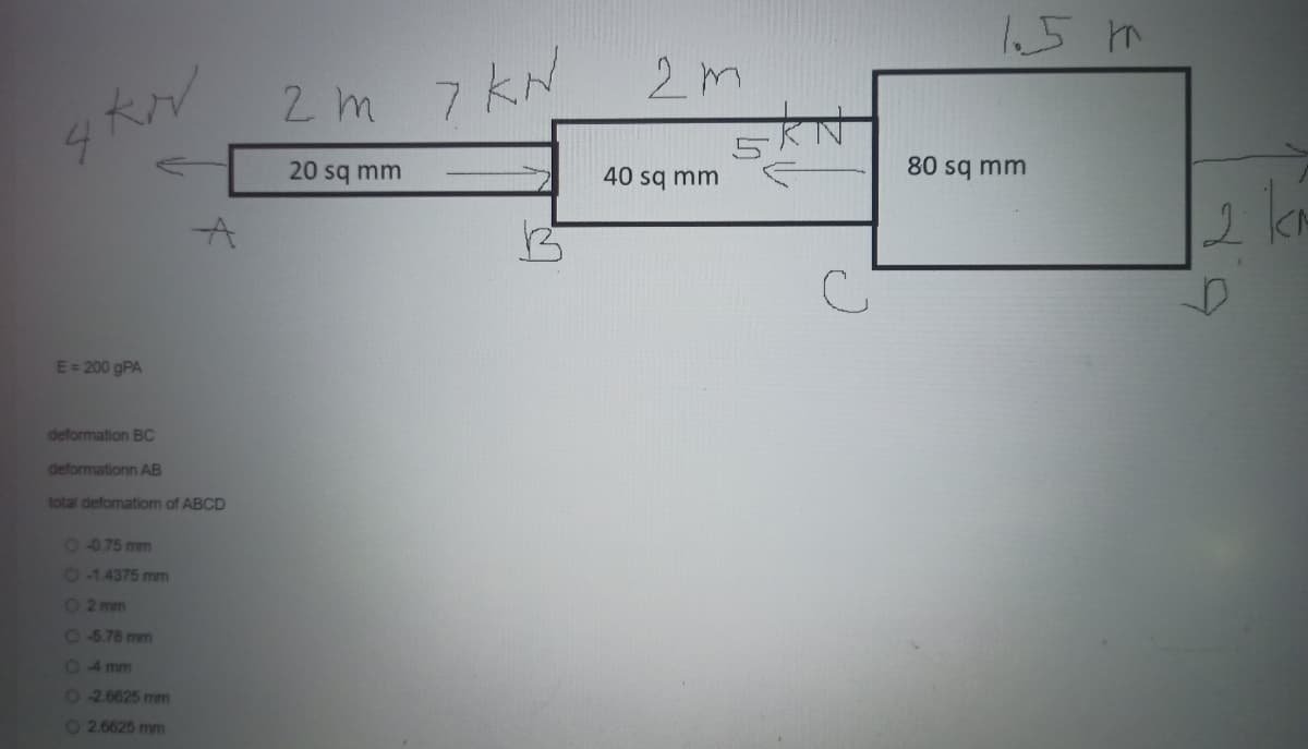 E = 200 gPA
deformation BC
deformationn AB
total defomation of BCD
0 -0.75 mm
O-1.4375 mm
O2 mm
O-5.78 mm
04mm
O-2.6625 mm
O2.6625 mm
2m 7 kN
KN
20 sq mm
2m
40 sq mm
с
1.5 m
80 sq mm
2 km
D