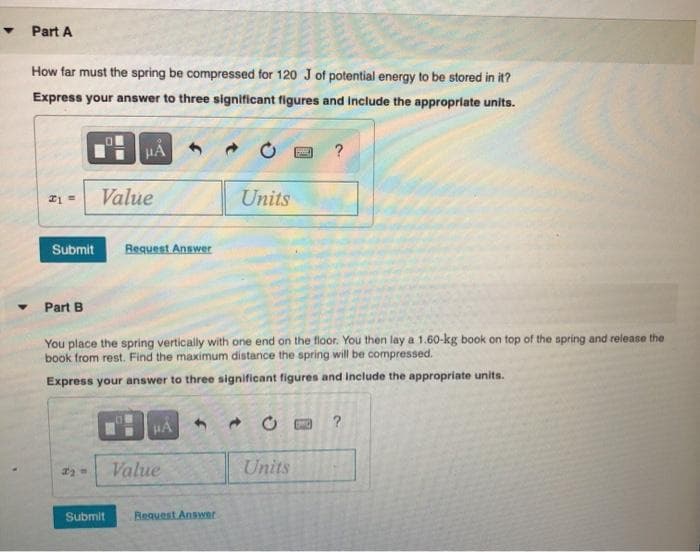 Part A
How far must the spring be compressed for 120 J of potential energy to be stored in it?
Express your answer to three significant figures and Include the approprlate units.
Value
Units
Submit
Request Answer
Part B
You place the spring vertically with one end on the floor. You then lay a 1.60-kg book on top of the spring and release the
book from rest. Find the maximum distance the spring will be compressed.
Express your answer to three significant figures and include the appropriate units.
Value
Units
Submit
Request Answer
