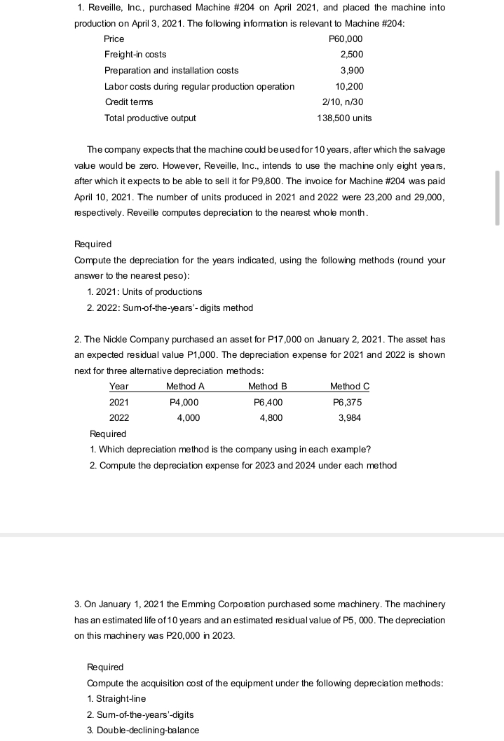 1. Reveille, Inc., purchased Machine #204 on April 2021, and placed the machine into
production on April 3, 2021. The following information is relevant to Machine #204:
Price
P60,000
Freight-in costs
2,500
Preparation and installation costs
3,900
Labor costs during regular production operation
10,200
Credit terms
2/10, n/30
Total productive output
138,500 units
The company expects that the machine could beused for 10 years, after which the salvage
value would be zero. However, Reveille, Inc., intends to use the machine only eight years,
after which it expects to be able to sell it for P9,800. The invoice for Machine #204 was paid
April 10, 2021. The number of units produced in 2021 and 2022 were 23,200 and 29,000,
respectively. Reveille computes depreciation to the nearest whole month.
Required
Compute the depreciation for the years indicated, using the following methods (round your
answer to the nearest peso):
1. 2021: Units of productions
2. 2022: Sum-of-the-years'- digits method
2. The Nickle Company purchased an asset for P17,000 on January 2, 2021. The asset has
an expected residual value P1,000. The depreciation expense for 2021 and 2022 is shown
next for three alternative depreciation methods:
Year
Method A
Method B
Method C
2021
P4,000
P6,400
P6,375
2022
4,000
4,800
3,984
Required
1. Which depreciation method is the company using in each example?
2. Compute the depreciation expense for 2023 and 2024 under each method
3. On January 1, 2021 the Emming Corporation purchased some machinery. The machinery
has an estimated life of 10 years and an estimated residual value of P5, 000. The depreciation
on this machinery was P20,000 in 2023.
Required
Compute the acquisition cost of the equipment under the following depreciation methods:
1. Straight-line
2. Sum-of-the-years'-digits
3. Double-declining-balance
