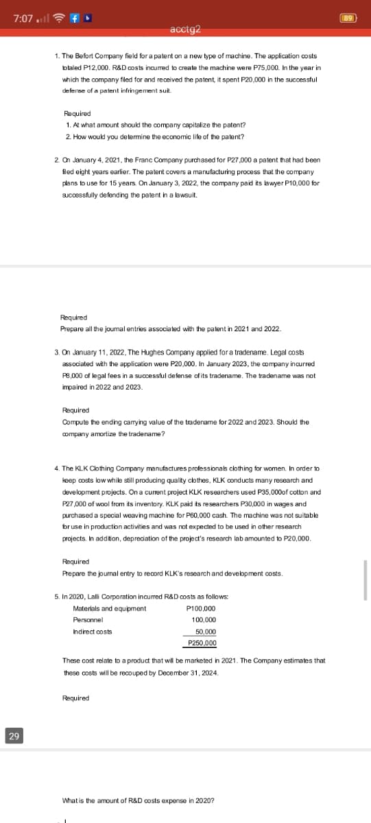 7:07 .il
89
acctg2
1. The Befort Company field for a palent on a new type of machine. The application costs
btaled P12,000. R&D costs incured to create the machine were P75,000. In the year in
which the company filed for and received the patent, it spent P20,000 in the successful
defense of a patent infringement suit.
Required
1. At what amount should the company capitalize the patent?
2. How would you determine the economic life of the patent?
2. On January 4, 2021, the Franc Company purchased for P27,000 a patent that had been
fled eight years earlier. The palent covers a manufacturing process that the company
plans to use for 15 years. On January 3, 2022, the company paid its lawyer P10,000 for
Sucessfully defending the patent in a lawsuit.
.
Required
Prepare all the journal entries associated with the patent in 2021 and 2022.
3. On January 11, 2022, The Hughes Company applied for a tradename. Legal costs
associated with the application were P20,000. In January 2023, the company incurred
P8,000 of legal fees in a successful defense of its tradename. The tradename was not
impaired in 2022 and 2023.
Required
Compute the ending carrying value of the tradename for 2022 and 2023. Should the
company amortize the tradename?
4. The KLK Clothing Company manufactures professionals clothing for women. In order to
keep costs low
while still producing quality clothes, KLK conducts many research and
development projects. On a current project KLK researchers used P35,000of cotton and
P27,000 of wool from its inventory. KLK paid its researchers P30,000 in wages and
purchased a special weaving machine for P60,000 cash. The machine was not suitable
bruse in production activities and was not expected to be used in other research
projects. In addition, depreciation of the project's research lab amounted to P20,000.
Required
Prepare the journal entry to record KLK's research and development costs.
5. In 2020, Lalli Coporation incurred R&D costs as follows:
Materials and equipment
P100,000
Personnel
100,000
Indirect costs
50,000
P250,000
These cost relate to a product that will be marketed in 2021. The Company estimates that
these costs will be recouped by December 31, 2024.
Required
29
What is the amount of R&D costs expense in 2020?
