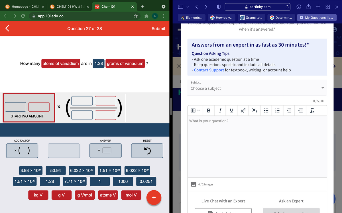 B Homepage - CHM ×
B CHEM101 HW #4 & X
bartleby.com
+
品 》
101 Chem101
00
< >
app.101edu.co
K
How do y...
G Determin...
X My Questions | b...
Elements...
Grams to...
AOR Our Jubject lutter C perta youi lom
Question 27 of 28
Submit
when it's answered.*
Answers from an expert in as fast as 30 minutes!*
Question Asking Tips
- Ask one academic question at a time
- Keep questions specific and include all details
- Contact Support for textbook, writing, or account help
How many atoms of vanadium are in 1.28 grams of vanadium ?
Subject
Choose a subject
0/5,000
B
x?
X2
STARTING AMOUNT
What is your question?
ADD FACTOR
ANSWER
RESET
*( )
3.93 x 1025
50.94
6.022 x 1023
1.51 x 1023
6.022 x 1024
1.51 x 1022
1.28
7.71 x 1023
1
1000
0.0251
0/2 Images
kg V
g V
g V/mol
atoms V
mol V
+
Live Chat with an Expert
Ask an Expert
!!!
!!!
