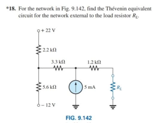 *18. For the network in Fig. 9.142, find the Thévenin equivalent
circuit for the network external to the load resistor R1.
Q+ 22 V
2.2 kN
3.3 kN
1.2 kN
5.6 kN
5 mA
RL
6- 12 V
FIG. 9.142
