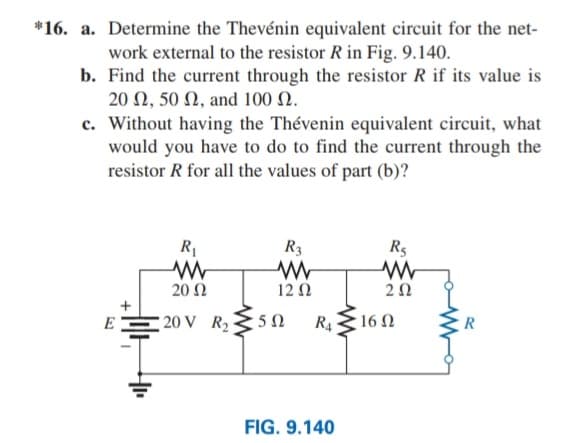 *16. a. Determine the Thevénin equivalent circuit for the net-
work external to the resistor R in Fig. 9.140.
b. Find the current through the resistor R if its value is
20 Ω, 50 Ω, and 100 Ω
c. Without having the Thévenin equivalent circuit, what
would you have to do to find the current through the
resistor R for all the values of part (b)?
R1
R3
R5
20 Ω
12 N
20
E
20 V R2
R4
16 N
R
FIG. 9.140
