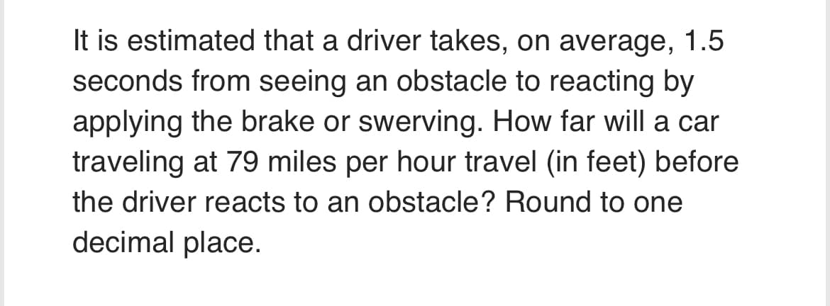 It is estimated that a driver takes, on average, 1.5
seconds from seeing an obstacle to reacting by
applying the brake or swerving. How far will a car
traveling at 79 miles per hour travel (in feet) before
the driver reacts to an obstacle? Round to one
decimal place.