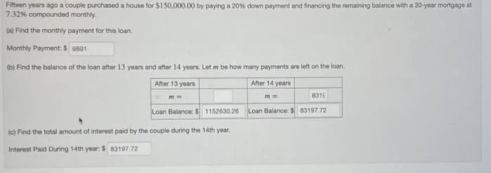 Fifteen years ago a couple purchased a house for $150,000.00 by paying a 20% down payment and financing the remaining balance with a 30-year mortgage at
7.32% compounded monthly.
(a) Find the monthly payment for this loan.
Monthly Payment: $ 9891
(b) Find the balance of the loan after 13 years and after 14 years. Let m be how many payments are left on the loan.
After 13 years
After 14 years
m=
Loan Balance: $ 1152630.26
(c) Find the total amount of interest paid by the couple during the 14th year.
Interest Paid During 14th year: $ 83197.72
831E
Loan Balance: $ 83197.72
m ==