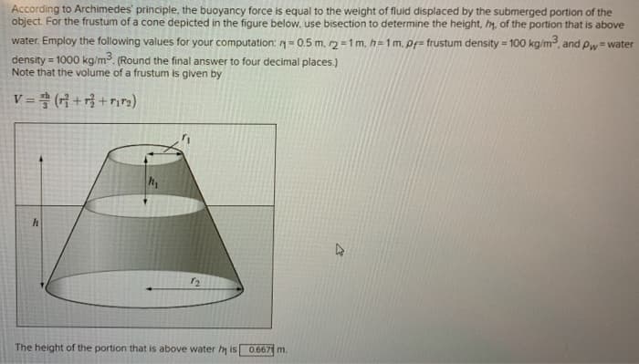 According to Archimedes' principle, the buoyancy force is equal to the weight of fluid displaced by the submerged portion of the
object. For the frustum of a cone depicted in the figure below, use bisection to determine the height, h, of the portion that is above
water. Employ the following values for your computation: = 0.5 m. r2 = 1 m, h=1 m. pf=frustum density = 100 kg/m³, and Pw=water
density = 1000 kg/m³. (Round the final answer to four decimal places.)
Note that the volume of a frustum is given by
V=(r+r+rir₂)
h
12
The height of the portion that is above water hy is 0.667 m.