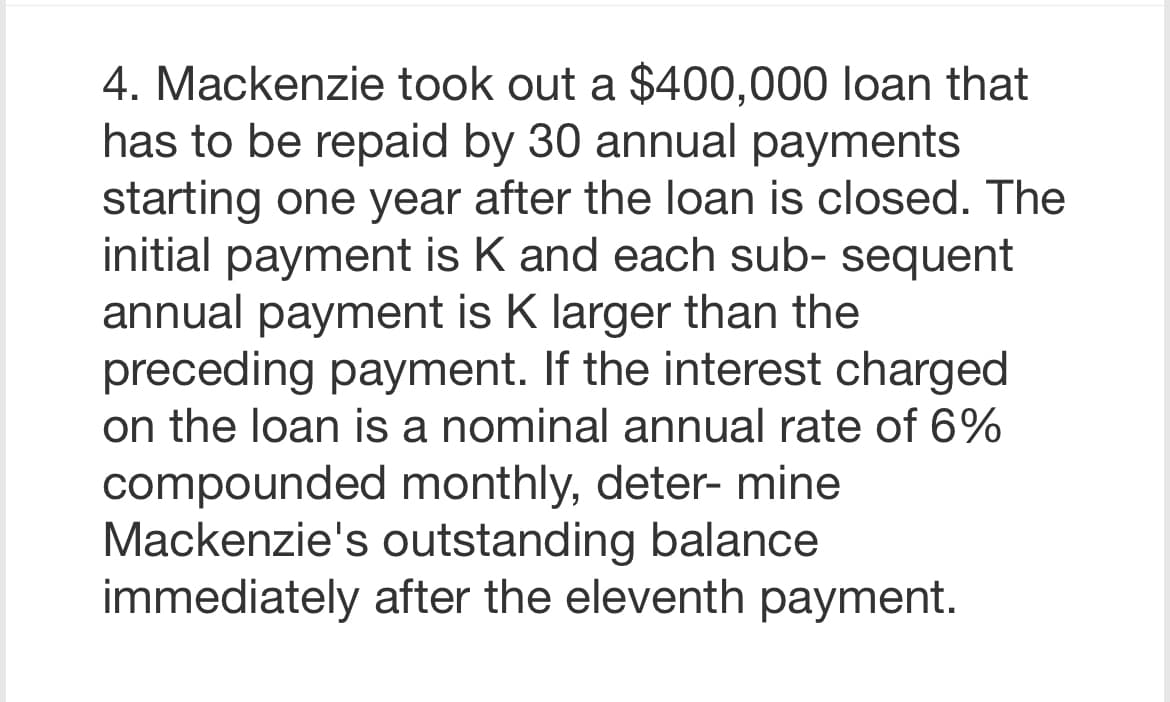 4. Mackenzie took out a $400,000 loan that
has to be repaid by 30 annual payments
starting one year after the loan is closed. The
initial payment is K and each sub- sequent
annual payment is K larger than the
preceding payment. If the interest charged
on the loan is a nominal annual rate of 6%
compounded monthly, deter- mine
Mackenzie's outstanding balance
immediately after the eleventh payment.