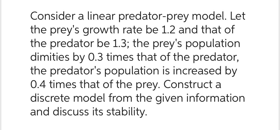 Consider a linear predator-prey model. Let
the prey's growth rate be 1.2 and that of
the predator be 1.3; the prey's population
dimities by 0.3 times that of the predator,
the predator's population is increased by
0.4 times that of the prey. Construct a
discrete model from the given information
and discuss its stability.