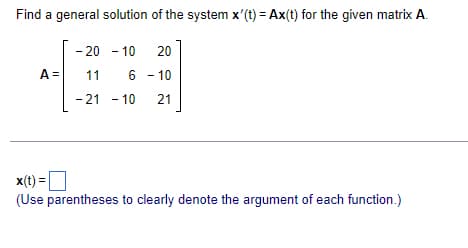 Find a general solution of the system x'(t) = Ax(t) for the given matrix A.
- 20 - 10
20
6-10
-21 - 10 21
A = 11
x(t) =
(Use parentheses to clearly denote the argument of each function.)