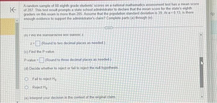 K
A random sample of 88 eighth grade students' scores on a national mathematics assessment test has a mean score
of 287. This test result prompts a state school administrator to declare that the mean score for the state's eighth
graders on this exam is more than 285. Assume that the population standard deviation is 39. At a=0.13, is there
enough evidence to support the administrator's claim? Complete parts (a) through (e)
(D) ring the standardized test statistic z
Came
Z=
=(Round to two decimal places as needed.)
(c) Find the P-value
P-value=
(Round to three decimal places as needed.)
(d) Decide whether to reject or fail to reject the null hypothesis.
O Fail to reject Ho
Reject Ho
(e) Interpret your decision in the context of the original claim.
lp