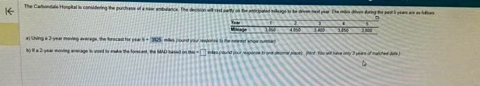 The Carbondale Hospital is considering the purchase of a new ambulance. The decision will rest party on the anticipated mileage to be driven met year the mos diven during the past 5 years are follows
Year
Milage
a) Using a 2-year moving average, the forecast for year 6-3825 mies pound your response to the nearest whole number)
b) Ifa 2-year moving average in used to make the forecast, the MAD based on this
1
1,050
4050
3.000
4
3.750
tesound your response to one deamal place) Met You will have only 3years of malcheddie)