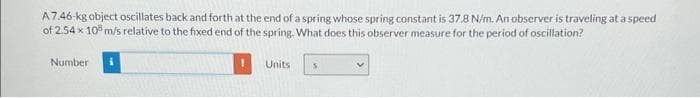 A7.46-kg object oscillates back and forth at the end of a spring whose spring constant is 37.8 N/m. An observer is traveling at a speed
of 2.54 x 10 m/s relative to the fixed end of the spring. What does this observer measure for the period of oscillation?
Number
Units