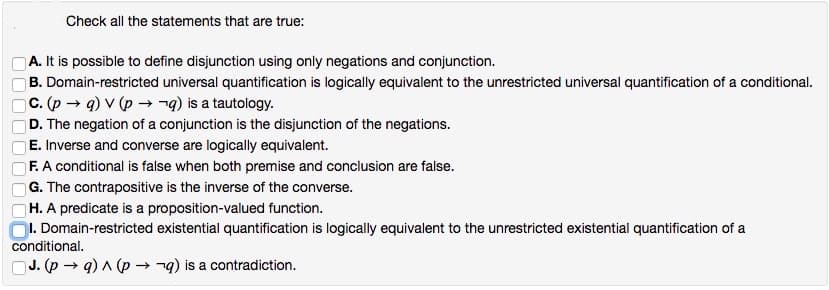 Check all the statements that are true:
A. It is possible to define disjunction using only negations and conjunction.
B. Domain-restricted universal quantification is logically equivalent to the unrestricted universal quantification of a conditional.
C. (p → a) v (p → →q) is a tautology.
D. The negation of a conjunction is the disjunction of the negations.
E. Inverse and converse are logically equivalent.
F. A conditional is false when both premise and conclusion are false.
G. The contrapositive is the inverse of the converse.
H. A predicate is a proposition-valued function.
I. Domain-restricted existential quantification is logically equivalent to the unrestricted existential quantification of a
conditional.
J. (pq) ^ (pq) is a contradiction.