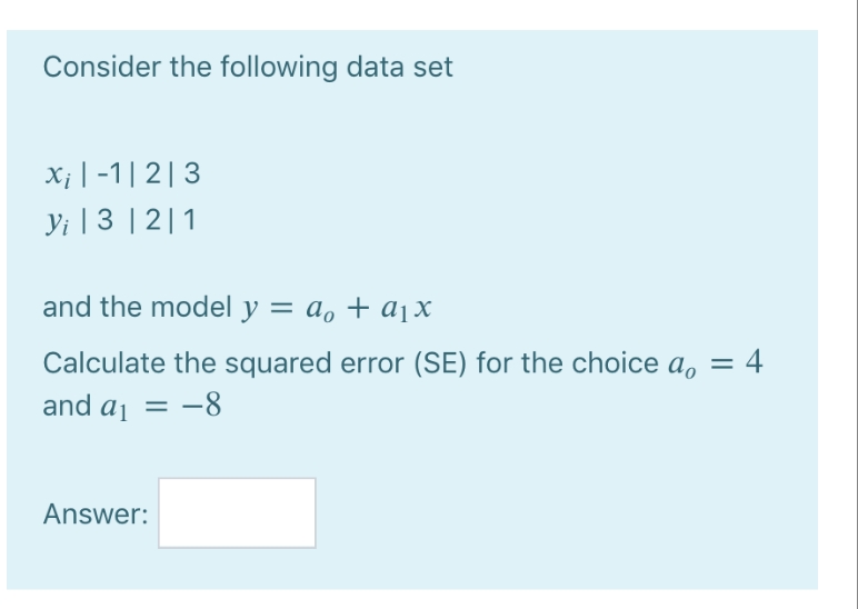 Consider the following data set
xi|-1|2|3
Yi | 3|2|1
and the model y = a₁ + a₁x
Calculate the squared error (SE) for the choice a₁ = 4
and a₁ = -8
Answer: