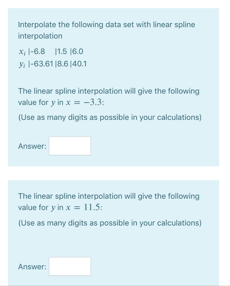 Interpolate the following data set with linear spline
interpolation
x; -6.8 1.5 16.0
yi |-63.61 18.6 |40.1
The linear spline interpolation will give the following
value for y in x = −3.3:
(Use as many digits as possible in your calculations)
Answer:
The linear spline interpolation will give the following
value for y in x = 11.5:
(Use as many digits as possible in your calculations)
Answer: