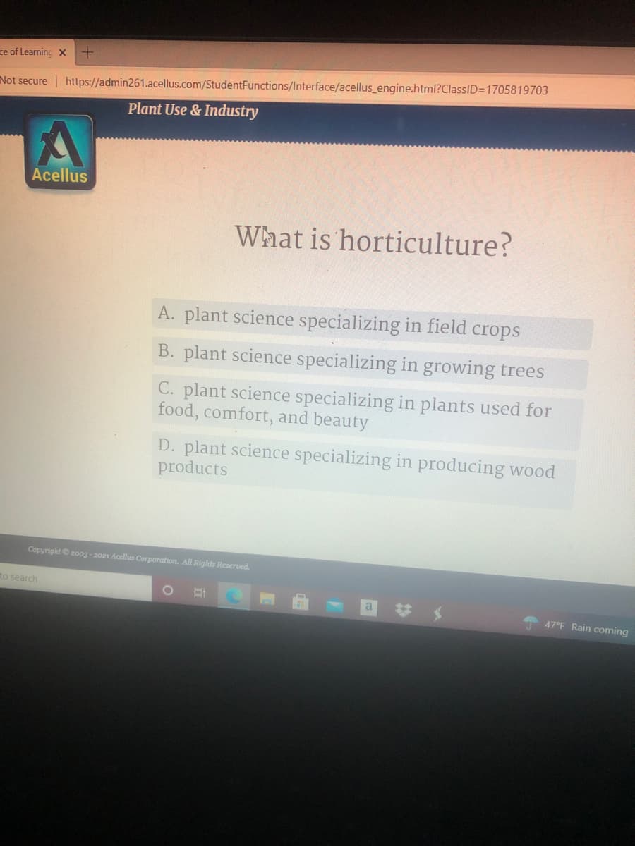 ze of Learning X
Not secure
https://admin261.acellus.com/StudentFunctions/Interface/acellus_engine.html?ClassID=1705819703
Plant Use & Industry
Acellus
What is horticulture?
A. plant science specializing in field crops
B. plant science specializing in growing trees
C. plant science specializing in plants used for
food, comfort, and beauty
D. plant science specializing in producing wood
products
Copyright 2003 - 2021 Acellus Corporation. All Rights Reserved.
to search
47°F Rain coming
