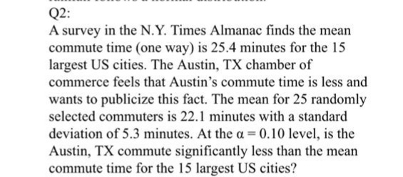 Q2:
A survey in the N.Y. Times Almanac finds the mean
commute time (one way) is 25.4 minutes for the 15
largest US cities. The Austin, TX chamber of
commerce feels that Austin's commute time is less and
wants to publicize this fact. The mean for 25 randomly
selected commuters is 22.1 minutes with a standard
deviation of 5.3 minutes. At the a = 0.10 level, is the
Austin, TX commute significantly less than the mean
commute time for the 15 largest US cities?
